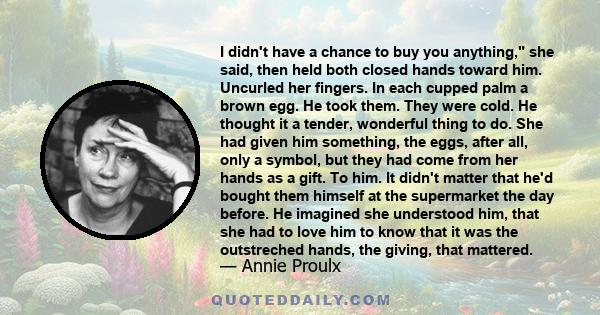 I didn't have a chance to buy you anything, she said, then held both closed hands toward him. Uncurled her fingers. In each cupped palm a brown egg. He took them. They were cold. He thought it a tender, wonderful thing