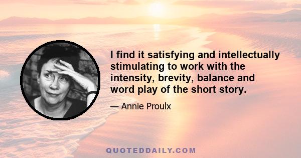 I find it satisfying and intellectually stimulating to work with the intensity, brevity, balance and word play of the short story.