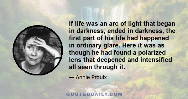 If life was an arc of light that began in darkness, ended in darkness, the first part of his life had happened in ordinary glare. Here it was as though he had found a polarized lens that deepened and intensified all