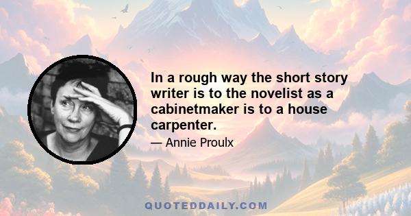 In a rough way the short story writer is to the novelist as a cabinetmaker is to a house carpenter.