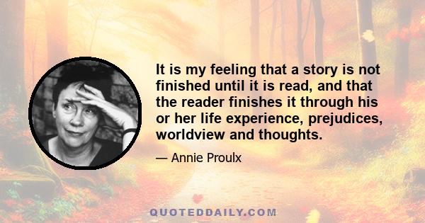 It is my feeling that a story is not finished until it is read, and that the reader finishes it through his or her life experience, prejudices, worldview and thoughts.