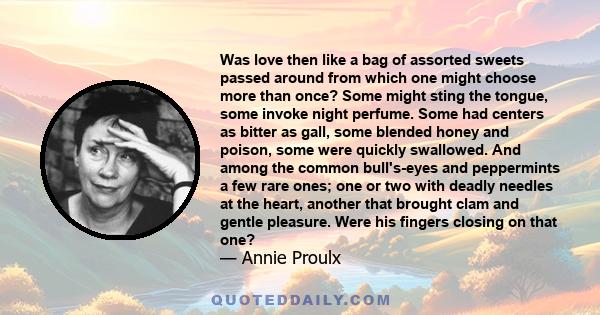 Was love then like a bag of assorted sweets passed around from which one might choose more than once? Some might sting the tongue, some invoke night perfume. Some had centers as bitter as gall, some blended honey and