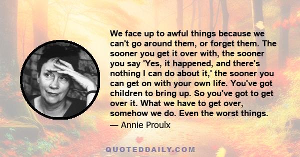 We face up to awful things because we can't go around them, or forget them. The sooner you get it over with, the sooner you say 'Yes, it happened, and there's nothing I can do about it,' the sooner you can get on with