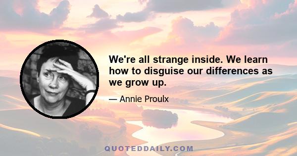 We're all strange inside. We learn how to disguise our differences as we grow up.