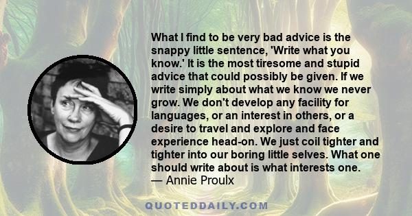 What I find to be very bad advice is the snappy little sentence, 'Write what you know.' It is the most tiresome and stupid advice that could possibly be given. If we write simply about what we know we never grow. We