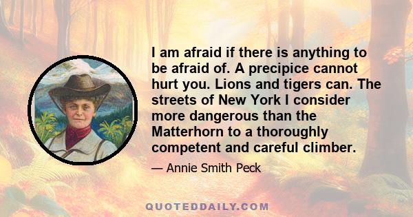 I am afraid if there is anything to be afraid of. A precipice cannot hurt you. Lions and tigers can. The streets of New York I consider more dangerous than the Matterhorn to a thoroughly competent and careful climber.