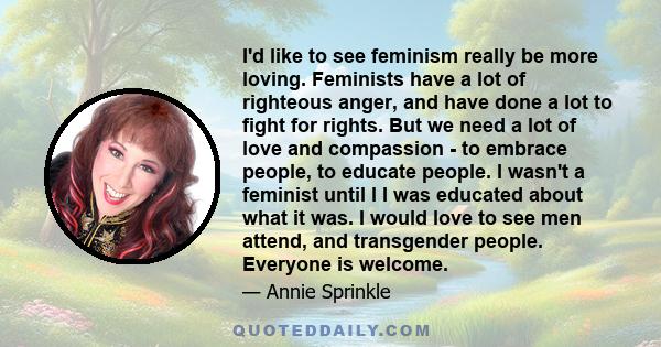 I'd like to see feminism really be more loving. Feminists have a lot of righteous anger, and have done a lot to fight for rights. But we need a lot of love and compassion - to embrace people, to educate people. I wasn't 