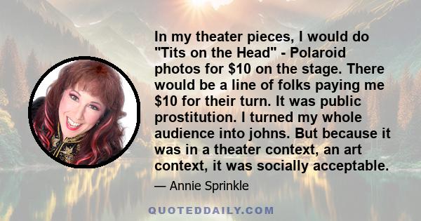 In my theater pieces, I would do Tits on the Head - Polaroid photos for $10 on the stage. There would be a line of folks paying me $10 for their turn. It was public prostitution. I turned my whole audience into johns.