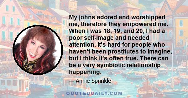 My johns adored and worshipped me, therefore they empowered me. When I was 18, 19, and 20, I had a poor self-image and needed attention. It's hard for people who haven't been prostitutes to imagine, but I think it's