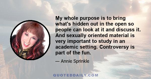 My whole purpose is to bring what's hidden out in the open so people can look at it and discuss it. And sexually oriented material is very important to study in an academic setting. Controversy is part of the fun.