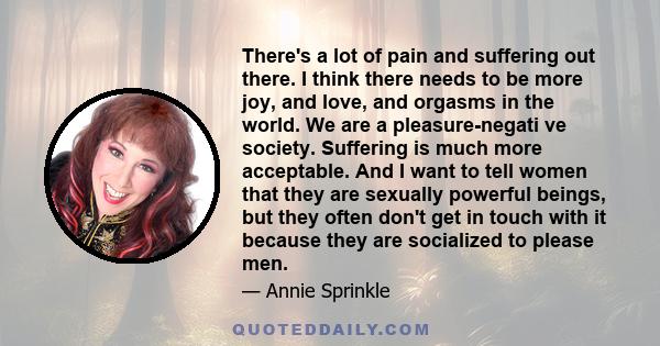 There's a lot of pain and suffering out there. I think there needs to be more joy, and love, and orgasms in the world. We are a pleasure-negati ve society. Suffering is much more acceptable. And I want to tell women