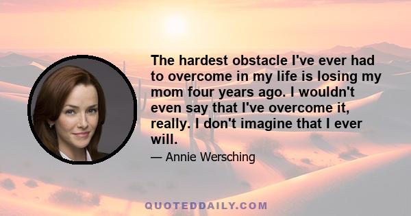 The hardest obstacle I've ever had to overcome in my life is losing my mom four years ago. I wouldn't even say that I've overcome it, really. I don't imagine that I ever will.