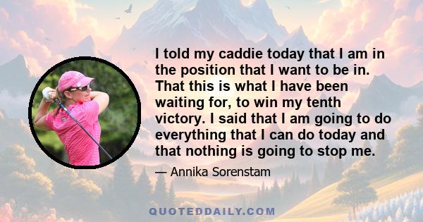 I told my caddie today that I am in the position that I want to be in. That this is what I have been waiting for, to win my tenth victory. I said that I am going to do everything that I can do today and that nothing is