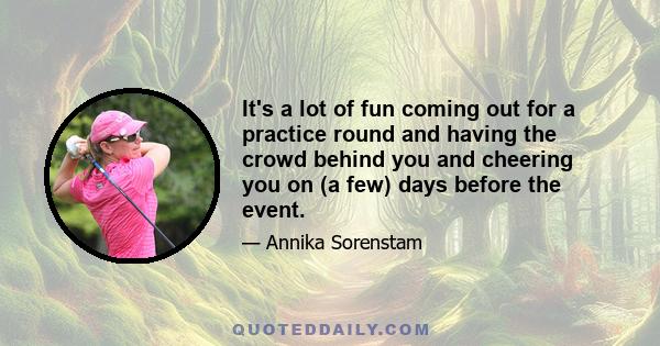 It's a lot of fun coming out for a practice round and having the crowd behind you and cheering you on (a few) days before the event.