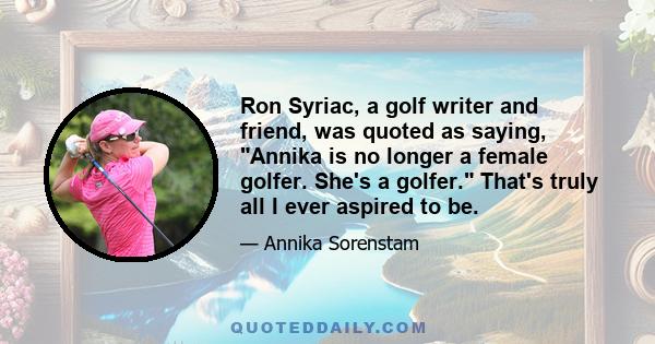 Ron Syriac, a golf writer and friend, was quoted as saying, Annika is no longer a female golfer. She's a golfer. That's truly all I ever aspired to be.