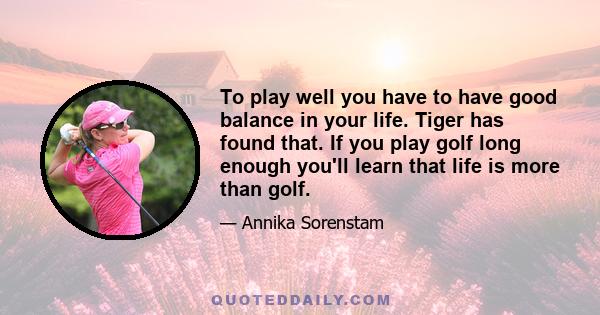 To play well you have to have good balance in your life. Tiger has found that. If you play golf long enough you'll learn that life is more than golf.