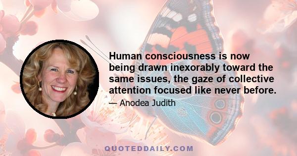 Human consciousness is now being drawn inexorably toward the same issues, the gaze of collective attention focused like never before.