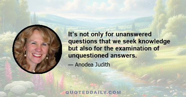 It’s not only for unanswered questions that we seek knowledge but also for the examination of unquestioned answers.