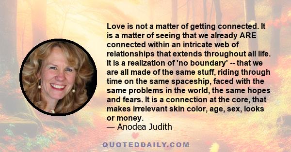 Love is not a matter of getting connected. It is a matter of seeing that we already ARE connected within an intricate web of relationships that extends throughout all life. It is a realization of 'no boundary' -- that