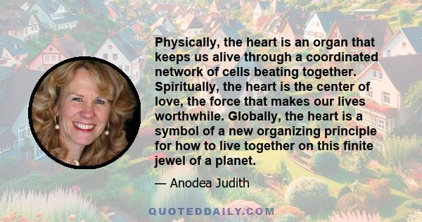 Physically, the heart is an organ that keeps us alive through a coordinated network of cells beating together. Spiritually, the heart is the center of love, the force that makes our lives worthwhile. Globally, the heart 