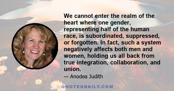 We cannot enter the realm of the heart where one gender, representing half of the human race, is subordinated, suppressed, or forgotten. In fact, such a system negatively affects both men and women, holding us all back