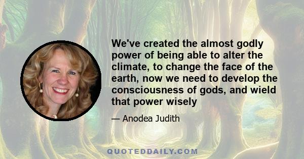 We've created the almost godly power of being able to alter the climate, to change the face of the earth, now we need to develop the consciousness of gods, and wield that power wisely