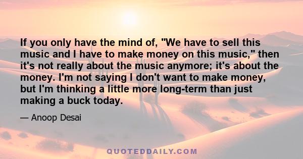 If you only have the mind of, We have to sell this music and I have to make money on this music, then it's not really about the music anymore; it's about the money. I'm not saying I don't want to make money, but I'm