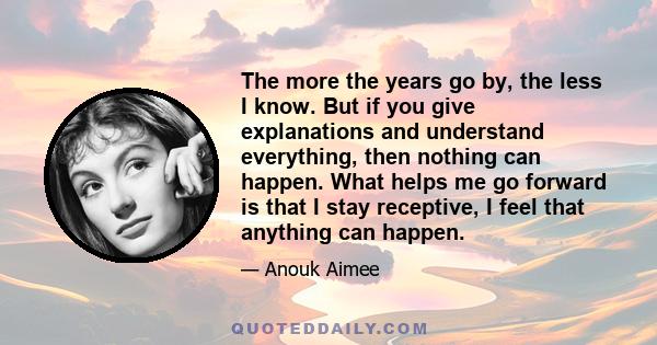 The more the years go by, the less I know. But if you give explanations and understand everything, then nothing can happen. What helps me go forward is that I stay receptive, I feel that anything can happen.