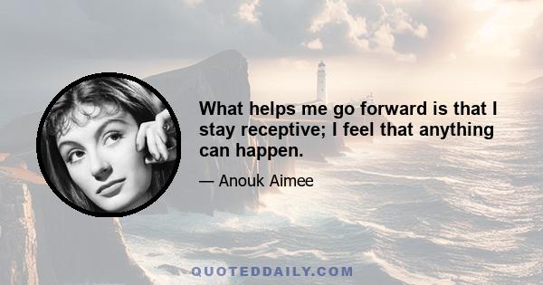 What helps me go forward is that I stay receptive; I feel that anything can happen.