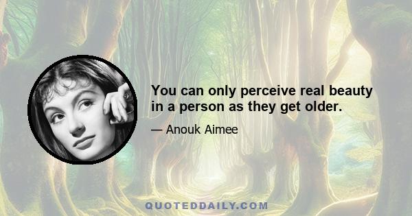 You can only perceive real beauty in a person as they get older.