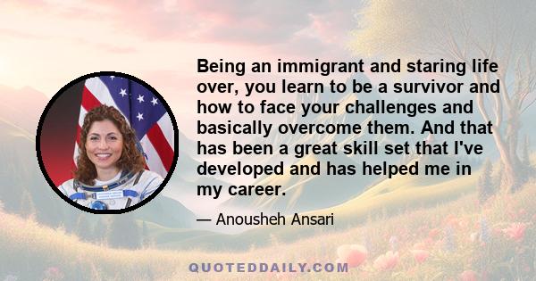 Being an immigrant and staring life over, you learn to be a survivor and how to face your challenges and basically overcome them. And that has been a great skill set that I've developed and has helped me in my career.