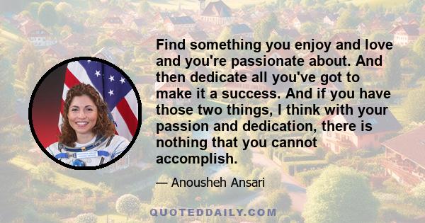 Find something you enjoy and love and you're passionate about. And then dedicate all you've got to make it a success. And if you have those two things, I think with your passion and dedication, there is nothing that you 