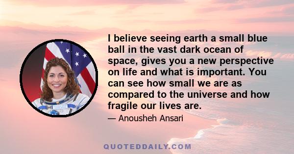 I believe seeing earth a small blue ball in the vast dark ocean of space, gives you a new perspective on life and what is important. You can see how small we are as compared to the universe and how fragile our lives are.