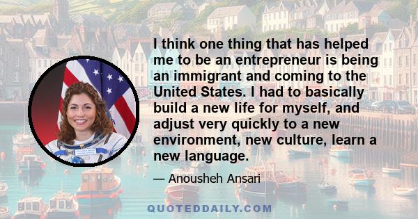 I think one thing that has helped me to be an entrepreneur is being an immigrant and coming to the United States. I had to basically build a new life for myself, and adjust very quickly to a new environment, new