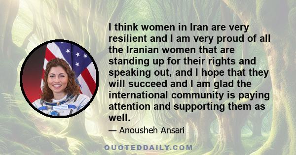 I think women in Iran are very resilient and I am very proud of all the Iranian women that are standing up for their rights and speaking out, and I hope that they will succeed and I am glad the international community