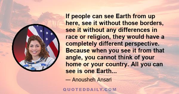 If people can see Earth from up here, see it without those borders, see it without any differences in race or religion, they would have a completely different perspective. Because when you see it from that angle, you