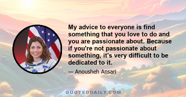 My advice to everyone is find something that you love to do and you are passionate about. Because if you're not passionate about something, it's very difficult to be dedicated to it.