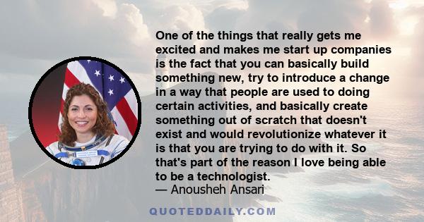 One of the things that really gets me excited and makes me start up companies is the fact that you can basically build something new, try to introduce a change in a way that people are used to doing certain activities,