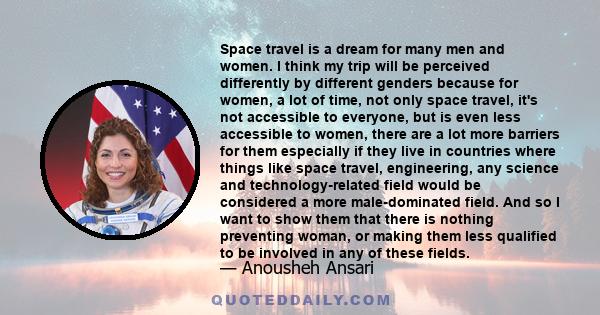 Space travel is a dream for many men and women. I think my trip will be perceived differently by different genders because for women, a lot of time, not only space travel, it's not accessible to everyone, but is even