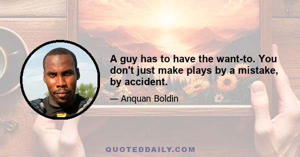 A guy has to have the want-to. You don't just make plays by a mistake, by accident.