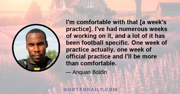 I'm comfortable with that [a week's practice]. I've had numerous weeks of working on it, and a lot of it has been football specific. One week of practice actually, one week of official practice and I'll be more than