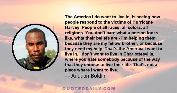 The America I do want to live in, is seeing how people respond to the victims of Hurricane Harvey. People of all races, all colors, all religions. You don't care what a person looks like, what their beliefs are - I'm