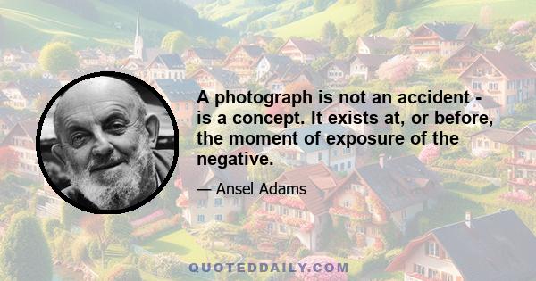 A photograph is not an accident - is a concept. It exists at, or before, the moment of exposure of the negative.