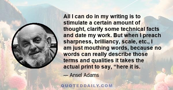 All I can do in my writing is to stimulate a certain amount of thought, clarify some technical facts and date my work. But when I preach sharpness, brilliancy, scale, etc., I am just mouthing words, because no words can 