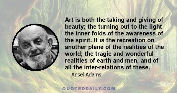 Art is both the taking and giving of beauty; the turning out to the light the inner folds of the awareness of the spirit. It is the recreation on another plane of the realities of the world; the tragic and wonderful