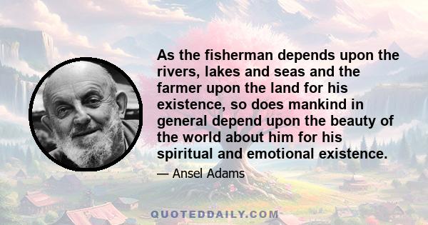 As the fisherman depends upon the rivers, lakes and seas and the farmer upon the land for his existence, so does mankind in general depend upon the beauty of the world about him for his spiritual and emotional existence.