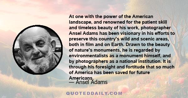 At one with the power of the American landscape, and renowned for the patient skill and timeless beauty of his work, photographer Ansel Adams has been visionary in his efforts to preserve this country's wild and scenic