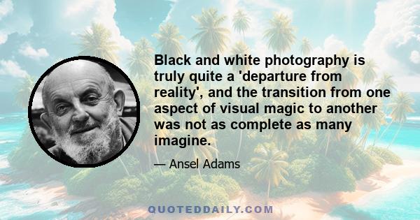 Black and white photography is truly quite a 'departure from reality', and the transition from one aspect of visual magic to another was not as complete as many imagine.