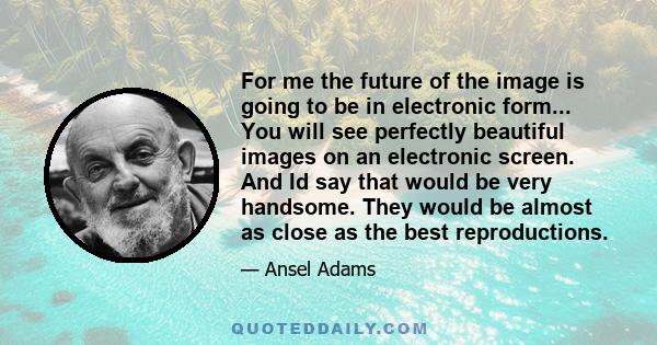 For me the future of the image is going to be in electronic form... You will see perfectly beautiful images on an electronic screen. And Id say that would be very handsome. They would be almost as close as the best