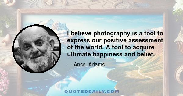 I believe photography is a tool to express our positive assessment of the world. A tool to acquire ultimate happiness and belief.